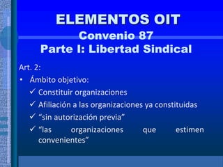 ELEMENTOS OIT
Convenio 87
Parte I: Libertad Sindical
Art. 2:
• Ámbito objetivo:
 Constituir organizaciones
 Afiliación a las organizaciones ya constituidas
 “sin autorización previa”
 “las organizaciones que estimen
convenientes”
 