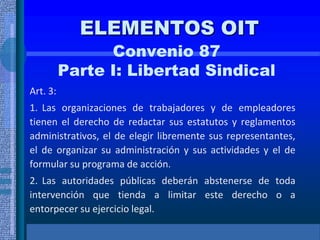 ELEMENTOS OIT
Convenio 87
Parte I: Libertad Sindical
Art. 3:
1. Las organizaciones de trabajadores y de empleadores
tienen el derecho de redactar sus estatutos y reglamentos
administrativos, el de elegir libremente sus representantes,
el de organizar su administración y sus actividades y el de
formular su programa de acción.
2. Las autoridades públicas deberán abstenerse de toda
intervención que tienda a limitar este derecho o a
entorpecer su ejercicio legal.
 