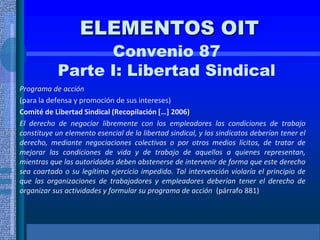 ELEMENTOS OIT
Convenio 87
Parte I: Libertad Sindical
Programa de acción
(para la defensa y promoción de sus intereses)
Comité de Libertad Sindical (Recopilación […] 2006)
El derecho de negociar libremente con los empleadores las condiciones de trabajo
constituye un elemento esencial de la libertad sindical, y los sindicatos deberían tener el
derecho, mediante negociaciones colectivas o por otros medios lícitos, de tratar de
mejorar las condiciones de vida y de trabajo de aquellos a quienes representan,
mientras que las autoridades deben abstenerse de intervenir de forma que este derecho
sea coartado o su legítimo ejercicio impedido. Tal intervención violaría el principio de
que las organizaciones de trabajadores y empleadores deberían tener el derecho de
organizar sus actividades y formular su programa de acción (párrafo 881)
 