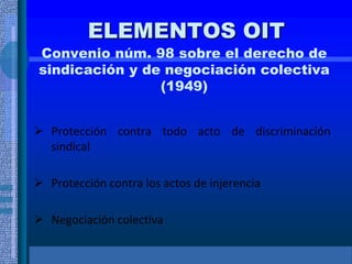 ELEMENTOS OIT
Convenio núm. 98 sobre el derecho de
sindicación y de negociación colectiva
(1949)
 Protección contra todo acto de discriminación
sindical
 Protección contra los actos de injerencia
 Negociación colectiva
 