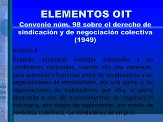 ELEMENTOS OIT
Convenio núm. 98 sobre el derecho de
sindicación y de negociación colectiva
(1949)
Artículo 4
Deberán adoptarse medidas adecuadas a las
condiciones nacionales, cuando ello sea necesario,
para estimular y fomentar entre los empleadores y las
organizaciones de empleadores, por una parte, y las
organizaciones de trabajadores, por otra, el pleno
desarrollo y uso de procedimientos de negociación
voluntaria, con objeto de reglamentar, por medio de
contratos colectivos, las condiciones de empleo.
 