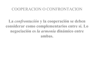 COOPERACION O CONFRONTACION La  confrontación  y la cooperación se deben considerar como complementarios entre sí. Lo negociación es  la armonía  dinámico entre ambas. 