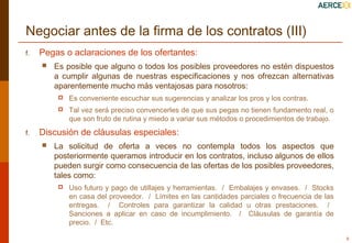 Negociar antes de la firma de los contratos (III)
f.

Pegas o aclaraciones de los ofertantes:


Es posible que alguno o todos los posibles proveedores no estén dispuestos
a cumplir algunas de nuestras especificaciones y nos ofrezcan alternativas
aparentemente mucho más ventajosas para nosotros:



f.

Es conveniente escuchar sus sugerencias y analizar los pros y los contras.
Tal vez será preciso convencerles de que sus pegas no tienen fundamento real, o
que son fruto de rutina y miedo a variar sus métodos o procedimientos de trabajo.

Discusión de cláusulas especiales:


La solicitud de oferta a veces no contempla todos los aspectos que
posteriormente queramos introducir en los contratos, incluso algunos de ellos
pueden surgir como consecuencia de las ofertas de los posibles proveedores,
tales como:


Uso futuro y pago de utillajes y herramientas. / Embalajes y envases. / Stocks
en casa del proveedor. / Límites en las cantidades parciales o frecuencia de las
entregas. / Controles para garantizar la calidad u otras prestaciones. /
Sanciones a aplicar en caso de incumplimiento. / Cláusulas de garantía de
precio. / Etc.
9

 