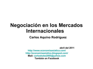 Negociación en los Mercados Internacionales    Carlos Aquino Rodríguez abril del 2011 http://www.economiaasiatica.com/ http://economiaasiatica.blogspot.com/ Mail:  [email_address] También en Facebook 