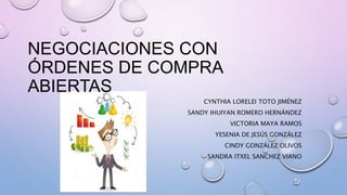 NEGOCIACIONES CON
ÓRDENES DE COMPRA
ABIERTAS
CYNTHIA LORELEI TOTO JIMÉNEZ
SANDY IHUIYAN ROMERO HERNÁNDEZ
VICTORIA MAYA RAMOS
YESENIA DE JESÚS GONZÁLEZ
CINDY GONZÁLEZ OLIVOS
SANDRA ITXEL SANCHEZ VIANO
 