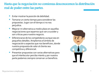 Negociaciones complicadas
Hasta que la negociación no comienza desconocemos la distribución
real de poder entre las partes.
 Evitar mostrar la posición de debilidad.
 Tomarse un cierto tiempo para considerar las
propuestas. Jugar con el tiempo si no nos
perjudica.
 Mejorar mi alternativa a medio plazo en aquellas
negociaciones que sepamos que van a suceder y
son críticas para nuestro negocio.
 Diferenciarse de los competidores aunque sea en
pequeños detalles. Ampliemos el ámbito de
negociación a aspectos que nos beneficien, donde
nuestra propuesta de valor al cliente sea
competitiva y diferencial.
 Presentar propuestas con varias alternativas para
que el interlocutor perciba interés y por nuestra
parte podamos siempre conservar un beneficio.
www.estrategiaypersonas.com
1
 