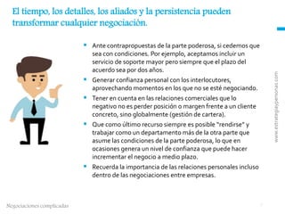 www.estrategiaypersonas.com
2Negociaciones complicadas
 Ante contrapropuestas de la parte poderosa, si cedemos que
sea con condiciones. Por ejemplo, aceptamos incluir un
servicio de soporte mayor pero siempre que el plazo del
acuerdo sea por dos años.
 Generar confianza personal con los interlocutores,
aprovechando momentos en los que no se esté negociando.
 Tener en cuenta en las relaciones comerciales que lo
negativo no es perder posición o margen frente a un cliente
concreto, sino globalmente (gestión de cartera).
 Que como último recurso siempre es posible “rendirse” y
trabajar como un departamento más de la otra parte que
asume las condiciones de la parte poderosa, lo que en
ocasiones genera un nivel de confianza que puede hacer
incrementar el negocio a medio plazo.
 Recuerda la importancia de las relaciones personales incluso
dentro de las negociaciones entre empresas.
El tiempo, los detalles, los aliados y la persistencia pueden
transformar cualquier negociación.
 