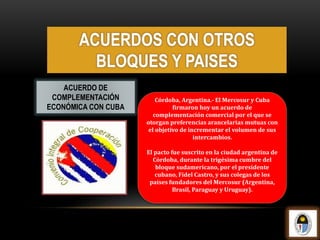 Córdoba, Argentina.- El Mercosur y Cuba
firmaron hoy un acuerdo de
complementación comercial por el que se
otorgan preferencias arancelarias mutuas con
el objetivo de incrementar el volumen de sus
intercambios.
El pacto fue suscrito en la ciudad argentina de
Córdoba, durante la trigésima cumbre del
bloque sudamericano, por el presidente
cubano, Fidel Castro, y sus colegas de los
países fundadores del Mercosur (Argentina,
Brasil, Paraguay y Uruguay).
ACUERDO DE
COMPLEMENTACIÓN
ECONÓMICA CON CUBA
ACUERDOS CON OTROS
BLOQUES Y PAISES
 