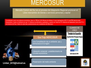 Mercado Común del Sur es un proceso de Integración Regional promover el
Libre intercambio de bienes o servicios personas y capital
MERCOSUR
Una Consolidación de un ambiente paz y
democracia en la región
Liberación comercial y establecimiento de
vínculos económicos
Preservación del medio ambiente
Limber_2415@hotmail.es
Que Trajo MERCOSUR
CUANDO SE
CREO
Considerado como una potencia económica, tiene un PIB de 3,64 billones de dólares, lo que representa el 82,3 % del PBI total de toda
Sudamérica. Cubre un territorio de casi 13 millones de kilómetros cuadrados y cuenta con más de 275 millones de habitantes (cerca del 70 %
de América del Sur). Siete de cada diez sudamericanos son ciudadanos del Mercosur.
 