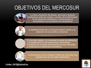 OBJETIVOS DEL MERCOSUR
La libre circulación de bienes, servicios y factores
productivos entre los países, a través, de la eliminación
de los derechos aduaneros y restricciones no
arancelarias a la circulación de mercaderías
el establecimiento de un arancel externo común y la
adopción de una política comercial
El principal objetivo, es aumentar el grado de eficiencia
y competitividad de las economías involucradas
ampliando las actuales dimensiones de sus mercados
y acelerando su desarrollo económico.
el compromiso de los Estados Partes de armonizar sus
legislaciones en las áreas pertinentes.
Limber_2415@hotmail.es
 