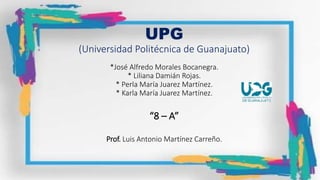 UPG
(Universidad Politécnica de Guanajuato)
*José Alfredo Morales Bocanegra.
* Liliana Damián Rojas.
* Perla María Juarez Martínez.
* Karla María Juarez Martínez.
“8 – A”
Prof. Luis Antonio Martínez Carreño.
 