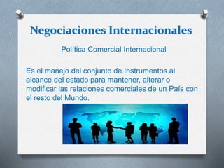 Negociaciones Internacionales
Política Comercial Internacional
Es el manejo del conjunto de Instrumentos al
alcance del estado para mantener, alterar o
modificar las relaciones comerciales de un País con
el resto del Mundo.
 