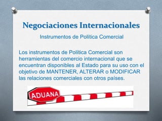 Negociaciones Internacionales
Instrumentos de Política Comercial
Los instrumentos de Política Comercial son
herramientas del comercio internacional que se
encuentran disponibles al Estado para su uso con el
objetivo de MANTENER, ALTERAR o MODIFICAR
las relaciones comerciales con otros países.
 