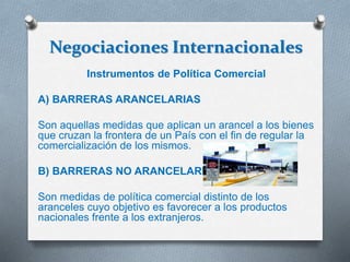 Negociaciones Internacionales
Instrumentos de Política Comercial
A) BARRERAS ARANCELARIAS
Son aquellas medidas que aplican un arancel a los bienes
que cruzan la frontera de un País con el fin de regular la
comercialización de los mismos.
B) BARRERAS NO ARANCELARIAS
Son medidas de política comercial distinto de los
aranceles cuyo objetivo es favorecer a los productos
nacionales frente a los extranjeros.
 