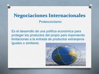 Negociaciones Internacionales
Proteccionismo
Es el desarrollo de una política económica para
proteger los productos del propio país imponiendo
limitaciones a la entrada de productos extranjeros
iguales o similares.
 