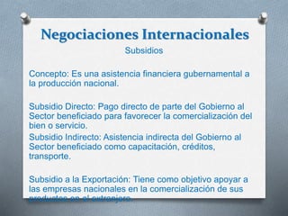 Negociaciones Internacionales
Subsidios
Concepto: Es una asistencia financiera gubernamental a
la producción nacional.
Subsidio Directo: Pago directo de parte del Gobierno al
Sector beneficiado para favorecer la comercialización del
bien o servicio.
Subsidio Indirecto: Asistencia indirecta del Gobierno al
Sector beneficiado como capacitación, créditos,
transporte.
Subsidio a la Exportación: Tiene como objetivo apoyar a
las empresas nacionales en la comercialización de sus
productos en el extranjero.
 