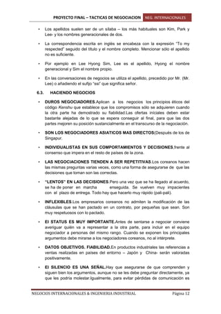 PROYECTO FINAL – TACTICAS DE NEGOCIACION NEG. INTERNACIONALES
NEGOCIOS INTERNACIONALES & INGENIERIA INDUSTRIAL Página 12
• Los apellidos suelen ser de un sílaba – los más habituales son Kim, Park y
Lee- y los nombres generacionales de dos.
• La correspondencia escrita en inglés se encabeza con la expresión “To my
respected” seguido del título y el nombre completo. Mencionar sólo el apellido
no es suficiente.
• Por ejemplo en Lee Hyong Sim, Lee es el apellido, Hyong el nombre
generacional y Sim el nombre propio.
• En las conversaciones de negocios se utiliza el apellido, precedido por Mr. (Mr.
Lee) o añadiendo el sufijo “ssi” que significa señor.
6.3. HACIENDO NEGOCIOS
• DUROS NEGOCIADORES.Aplican a los negocios los principios éticos del
código Kenshu que establece que los compromisos sólo se adquieren cuando
la otra parte ha demostrado su fiabilidad.Las ofertas iníciales deben estar
bastante alejadas de lo que se espera conseguir al final, para que las dos
partes mejoren su posición sustancialmente en el transcurso de la negociación.
• SON LOS NEGOCIADORES ASIATICOS MAS DIRECTOS(Después de los de
Singapur.
• INDIVIDUALISTAS EN SUS COMPORTAMIENTOS Y DECISIONES,frente al
consenso que impera en el resto de países de la zona.
• LAS NEGOCIACIONES TIENDEN A SER REPETITIVAS.Los coreanos hacen
las mismas preguntas varias veces, como una forma de asegurarse de que las
decisiones que toman son las correctas.
• “LENTOS” EN LAS DECISIONES.Pero una vez que se ha llegado al acuerdo,
se ha de poner en marcha enseguida. Se vuelven muy impacientes
con el plazo de entrega. Todo hay que hacerlo muy rápido (pali-pali).
• INFLEXIBLES.Los empresarios coreanos no admiten la modificación de las
cláusulas que se han pactado en un contrato, por pequeñas que sean. Son
muy respetuosos con lo pactado.
• El STATUS ES MUY IMPORTANTE.Antes de sentarse a negociar conviene
averiguar quién va a representar a la otra parte, para incluir en el equipo
negociador a personas del mismo rango. Cuando se exponen los principales
argumentos debe mirarse a los negociadores coreanos, no al intérprete.
• DATOS OBJETIVOS. FIABILIDAD.En productos industriales las referencias a
ventas realizadas en países del entorno – Japón y China- serán valoradas
positivamente.
• El SILENCIO ES UNA SEÑAL.Hay que asegurarse de que comprenden y
siguen bien los argumentos, aunque no se les debe preguntar directamente, ya
que les podría molestar.Igualmente, para evitar pérdidas de comunicación es
 