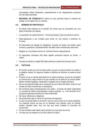 PROYECTO FINAL – TACTICAS DE NEGOCIACION NEG. INTERNACIONALES
NEGOCIOS INTERNACIONALES & INGENIERIA INDUSTRIAL Página 13
aconsejable utilizar intérpretes, especialmente si los negociadores coreanos
son de edad avanzada.
• MATERIAL DE TRABAJO.Por Ultimo es muy valorado llevar el material de
trabajo no en inglés sino en coreano.
6.4. NORMAS DE PROTOCOLO
• El saludo más habitual es el apretón de manos que se acompaña con una
ligera inclinación de cabeza.
• La expresión de saludo local es: ! Annyong haseyo !(¿Se encuentra en paz?).
• Debe esperarse a ser invitado para entrar en una oficina o sentarse en
la mesa.
• El intercambio de tarjetas es obligatorio. Cuando se recibe una tarjeta, debe
mirarse y guardarse cuidadosamente. No debe hacer anotaciones sobre ella.
• Regalar es una práctica común al comienzo de las negociaciones.
• El negociador extranjero NO debe regalar productos hechos en Corea o
Japón.
• Cuando se recibe un regalo NO debe abrirse en presencia de quien lo da.
6.5. TACTICAS
El número cuatro es el de la mala suerte, ya que su pronunciación es similar a
la palabra muerte. En algunos hoteles y edificios de oficinas no existe el piso
cuarto.
El perro no es un animal apreciado en la cultura coreana, ya que se considera
un animal sucio. Algo similar a lo que sucede con el cerdo en la cultura árabe.
Deben evitarse logotipos, fotografías o regalos con la imagen del perro.
No es conveniente hablar de su situación de con Corea del Norte. (Esto es mal
mirado por ellos viniendo de un extranjero).
No conviene hacer comparaciones con Japón. (A pesar de haber organizado
un mundial de fútbol conjuntamente, todavía persiste un mal recuerdo de la
ocupación japonesa durante la II Guerra Mundial)
No hacer referencia a religiones.
Se acostumbra salir a comer en reuniones de negocios.
Lo que no puede faltar es el kimchi, que es como el pan en la mesa española.
(La creencia común es que es un alimento muy picante, pero en verdad,
existen variados tipos. Aun así hay que tener cuidado al momento de
consumirlo)
En las comidas suele haber varios brindis con soju (licor de arroz).
La frase que se emplea es Gun-bei (¡Alcen la copa!).
 
