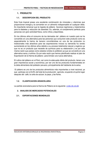 PROYECTO FINAL – TACTICAS DE NEGOCIACION NEG. INTERNACIONALES
NEGOCIOS INTERNACIONALES & INGENIERIA INDUSTRIAL Página 3
1. PRODUCTO
1.1. DESCRIPCION DEL PRODUCTO
Esta fruta tropical posee una excelente combinación de minerales y vitaminas que
proporcionan energía y la convierten en un alimento indispensable en cualquier dieta.
Es importante remarcar que la ingesta de plátano favorece regímenes y tratamientos
para la diabetes y reducción de obesidad. Es, además, el complemento perfecto para
personas con gran actividad física, como niños y deportistas.
En los últimos años el consumo de los derivados del plátano en nuestro país se ha
convertido en una alternativa para las personas que consumen este producto como es
especialmente la harina de banano convirtiéndose en una de las productos no
tradicionales más atractivos para las exportaciones incluso su demanda ha venido
aumentando en los últimos años debido a su proceso totalmente natural y orgánico ya
que no es un producto que necesite de químicos para su elaboración y es por esta
misma razón que países como estados Unidos lo prefieren ya que se convierte en una
alternativa sana y nutritiva .Es por esta razón que hemos planificado realizar el plan de
Exportación de la Harina de plátano para brindar una nueva alternativa.
El cultivo del plátano en el Perú, así como la adecuada oferta del producto, tienen una
gran importancia social y económica, por ser uno de los productos fundamentales en
la dieta alimentaria del poblador peruano, principalmente del habitante de la selva.
El plátano es uno de los productos alimenticios más importantes a nivel nacional, ya
que participa con el 6,8% del total de la producción agrícola, ocupando el quinto lugar
después del café, la caña de azúcar, la papa, y las flores.
1.2. CLASIFICACION ARANCELARIA
La partida arancelaria para la Harina de Plátano es la siguiente: 1106.30.10.00
2. ANALISIS DE MERCADOS POTENCIALES
2.1. EXPORTACIONES MUNDIALES
 