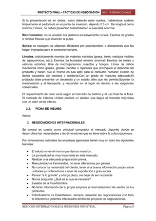 PROYECTO FINAL – TACTICAS DE NEGOCIACION NEG. INTERNACIONALES
NEGOCIOS INTERNACIONALES & INGENIERIA INDUSTRIAL Página 5
Si la presentación es en dedos, estos deberán estar sueltos, habiéndose cortado
limpiamente el pedúnculo en el punto de inserción, dejando 2.5 cm. De longitud como
mínimo; Firmes, no deben presentar deshidratación o suavidad anormal:
Bien formados: no se aceptan los plátanos excesivamente curvos; Exentos de grietas
o heridas frescas que alcancen la pulpa.
Sanos: se excluyen los plátanos afectados por podredumbre, o alteraciones que los
hagan impropios para el consumo humano.
Limpios: prácticamente exentos de materias extrañas (grasa, tierra, residuos visibles
de agroquímicos, etc.); Exentos de humedad exterior anormal; Exentos de olores y
sabores extraños; libre de microrganismos, insectos y hongos; Libres de daños
mecánicos como golpes, grietas, heridas o rajaduras que provoquen el deterioro del
producto y hacen que el mismo no sea apto para el consumo humano; Exento de
daños causados por insectos o roedores;Con un grado de madurez adecuado;El
producto debe presentar un desarrollo y un estado tales que les permita:Soportar la
manipulación y el transporte; y responder en el lugar de destino a las exigencias
comerciales.
El requerimiento de color varía según el mercado de destino y el uso final de la fruta.
El mercado de Estados Unidos prefiere un plátano que llegue al mercado mayorista
con un color verde intenso.
2.3. FICHA DE INSUMO
Anexo.
3. NEGOCIACIONES INTERNACIONALES
Se tomara en cuenta como principal comprador al mercado Japonés donde se
desarrollara las necesidades y las dimensiones que se tiene sobre la cultura japonesa.
Por dimensiones culturales las empresas japonesas tienen muy en claro las siguientes
barreras:
El saludo no es el mismo que damos nosotros.
La puntualidad es muy importante en este mercado.
Realizar una adecuada preparación previa.
Masculinidad vs Femineidad, no tener diferencias por género.
No conocer la necesidad del cliente, tener una buena información propia sobre
unidades y contenedores a nivel de exportación a gran escala.
Pensar “a lo grande” y a largo plazo, sin dejar de ser razonable.
Nunca preguntar ¿Qué es lo que se necesita?
Evasión de la Incertidumbre.
No tener información de tu propia empresa a nivel estadístico de ventas de tus
productos.
Individualismo vs Colectivismo, siempre presentar las negociaciones con todo
el directorio o gerentes interesados dentro del proyecto de negociaciones.
 