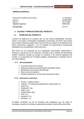 PROYECTO FINAL – TACTICAS DE NEGOCIACION NEG. INTERNACIONALES
NEGOCIOS INTERNACIONALES & INGENIERIA INDUSTRIAL Página 8
5. CALIDAD Y FORMA DE ENVIO DEL PRODUCTO
5.1. ATRIBUTOS DEL PRODUCTO
La harina de plátano es un producto que nos da muchas posibilidades culinarias,
aporta un rico sabor e interesantes propiedades nutricionales. De hecho, hace meses
que se están realizando pruebas para incluir la harina de plátano en la elaboración de
pasta (macarrones, espagueti…) con la finalidad de proporcionarle componentes
saludables como antioxidantes o fibra entre otros.
Esta harina es muy apreciada por sus propiedades nutricionales, carbohidratos y
proteínas y además es rica en vitaminas, minerales y fibra, además del denominado
almidón resistente, llamado así porque es resistente a las enzimas digestivas del
hombre, no es absorbido por el intestino delgado, considerando su actividad como la
de la fibra dietética.
5.1.1. Sus propiedades:
 Una de las frutas más nutritivas.
 Ideal para personas que desempeñan actividades físicas.
 Beneficioso contra úlceras de estómago.
 Bueno contra el colesterol.
 Previene calambres si se toma antes del ejercicio físico.
5.1.2. Información nutricional:
 Porción: 1 plátano (100 g).
 Calorías: 110 (Calorías procedentes de materia grasa: 0).
 Grasa: 0 g.
 Colesterol: 0 mg.
 Sodio: 0 mg.
 Carbohidratos: 29 g.
 Fibra: 4 g.
 Azúcares: 21 g.
 Proteínas: 1 g.
El plátano constituye una de los alimentos más milagrosos que nos ofrece la
naturaleza, riquísimo en nutrientes, especialmente potasio, vitamina B6 y ácido fólico.
 