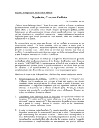 Esquema de negociación basándose en intereses

                      Negociación y Manejo de Conflictos
                                                                  Por Victoria Flórez Mazzini

¿Cuántas horas al día negociamos? Si nos detenemos a analizar, realmente, negociamos
permanentemente, desde que amanecemos en casa, cuando nos dirigimos a nuestro
centro laboral y en el camino se nos cruzan vehículos de transporte público, cuando
lidiamos con los jefes, compañeros, clientes, y hasta cuando volvemos a casa y nuestra
pareja o hijos desean ver una película con nosotros. La negociación es una herramienta
importante para lograr lo que queremos de otras personas, sobre todo cuando no se
tienen intereses en común.

Es poco probable que nos guste, por decreto, vivir en conflicto, a menos que sea su
temperamento natural. En líneas generales, afecta en mayor o menor grado la
productividad de las personas. Necesitamos aprender a manejar el conflicto porque está
presente en nuestras vidas. Ahora bien, se necesitan dos personas para tener un
conflicto. La solución empieza simplemente cuando una de las partes cambia de actitud
y pone de su parte para empezar a resolver el problema.

Una definición de negociación nos indica que es el proceso de comunicación que tiene
por finalidad influir en el comportamiento de los demás y donde ambas partes lleguen a
un acuerdo GANAR-GANAR. La razón para que al final de una negociación ambas
partes puedan creer que han ganado es que ni los intereses ni los valores tienen por qué
ser opuestos, y es responsabilidad de los negociadores descubrir los puntos
complementarios para desarrollar una negociación con el esquema ganar-ganar.

El método de negociación de Roger Fisher y William Ury abarca los siguiente puntos:

1.   Separar las personas del problema. Cuando uno se refiere a la “otra parte”, nos
     olvidamos con frecuencia que son personas, al igual que nosotros, que sienten
     emociones, tienen su propia escala de valores, tienen vivencias diferentes y son
     impredecibles. Es importante comprender que todo negociador tiene dos tipos de
     intereses: en la esencia y en la relación con la otra parte. Por ello, no es bueno
     comenzar una negociación con el propósito de vencer a toda costa. Ponemos en
     peligro las relaciones de negocio a futuro.

2.   Concentrarse en los intereses y no en las posiciones. La negociación basándose en
     posiciones (“yo quiero esto”), es menos eficaz que si se realiza basándose en
     intereses (“¿para qué quiero esto?”). Los argumentos, demandas e interpretaciones
     son la punta del iceberg. Busque la verdadera razón en los sentimientos,
     frustraciones, temores, emociones, deseos.

3.   Inventar opciones de mutuo beneficio. Por ejemplo, dos niños, hombre y mujer, se
     disputaban una naranja. La madre decidió partirla por la mitad. Éste se preparó un
     jugo con su mitad y echó a la basura la cáscara. La niña ralló la cáscara y obtuvo la
     mitad de la ralladura de naranja que necesitaba para preparar un postre y echó a la
     basura la pulpa. La solución ideal salta a la vista. La invención creativa –buscando
     intereses comunes o complementarios-- es una necesidad para generar múltiples
 