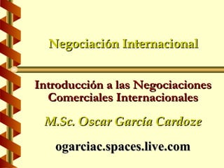Negociación Internacional


Introducción a las Negociaciones
  Comerciales Internacionales
 M.Sc. Oscar García Cardoze

   ogarciac.spaces.live.com
 