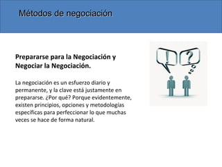 Métodos de negociaciónMétodos de negociación
Prepararse para la Negociación y
Negociar la Negociación.
La negociación es un esfuerzo diario y
permanente, y la clave está justamente en
prepararse. ¿Por qué? Porque evidentemente,
existen principios, opciones y metodologías
específicas para perfeccionar lo que muchas
veces se hace de forma natural.
 