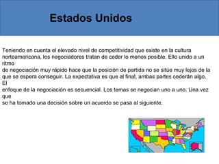 Teniendo en cuenta el elevado nivel de competitividad que existe en la cultura
norteamericana, los negociadores tratan de ceder lo menos posible. Ello unido a un
ritmo
de negociación muy rápido hace que la posición de partida no se sitúe muy lejos de la
que se espera conseguir. La expectativa es que al final, ambas partes cederán algo.
El
enfoque de la negociación es secuencial. Los temas se negocian uno a uno. Una vez
que
se ha tomado una decisión sobre un acuerdo se pasa al siguiente.
Estados Unidos
 