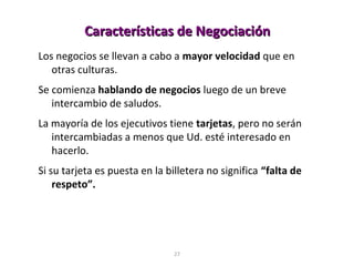27
Los negocios se llevan a cabo a mayor velocidad que en
otras culturas.
Se comienza hablando de negocios luego de un breve
intercambio de saludos.
La mayoría de los ejecutivos tiene tarjetas, pero no serán
intercambiadas a menos que Ud. esté interesado en
hacerlo.
Si su tarjeta es puesta en la billetera no significa “falta de
respeto”.
Características de NegociaciónCaracterísticas de Negociación
 