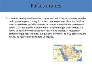 Países árabes
En la cultura de negociación árabe las propuestas iniciales están muy alejadas
de lo que se espera conseguir, incluso pueden parecer absurdas. No hay
que sorprenderse por ello. Se trata de una forma tradicional de empezar
con la cual se pretende disponer de un amplio margen de maniobra. La
forma de realizar concesiones es el regateo de precios. El negociador
extranjero que regatea duro, aunque amablemente, es muy apreciado. De
hecho, no regatear se considera un insulto.
 