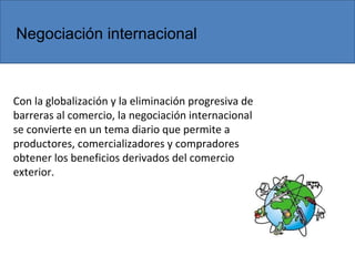 Con la globalización y la eliminación progresiva de
barreras al comercio, la negociación internacional
se convierte en un tema diario que permite a
productores, comercializadores y compradores
obtener los beneficios derivados del comercio
exterior.
Negociación internacional
 