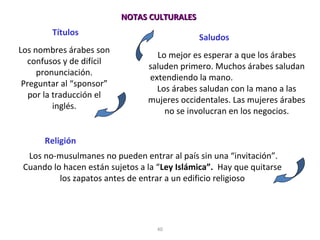 40
Títulos
Los nombres árabes son
confusos y de difícil
pronunciación.
Preguntar al “sponsor”
por la traducción el
inglés.
Saludos
Lo mejor es esperar a que los árabes
saluden primero. Muchos árabes saludan
extendiendo la mano.
Los árabes saludan con la mano a las
mujeres occidentales. Las mujeres árabes
no se involucran en los negocios.
Religión
Los no-musulmanes no pueden entrar al país sin una “invitación”.
Cuando lo hacen están sujetos a la “Ley Islámica”. Hay que quitarse
los zapatos antes de entrar a un edificio religioso
NOTAS CULTURALESNOTAS CULTURALES
 