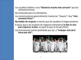 43
Los sauditas hablan a una “distancia mucho más cercana” que los
norteamericanos.
No retroceda para no ofenderlos.
Las conversaciones generalmente involucran “toques”. Hay “más
contacto físico”.
No hablar de mujeres a menos que los sauditas lo hagan primero.
A pesar que a las mujeres de negocios extranjeras le den la visa
para ingresar al país, es poco lo que se les permitirá.
Los funcionarios tienen prohibido por ley a “trabajar más de 6
horas por día”.
 