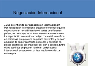 ¿Qué se entiende por negociación internacional?
Por negociación internacional aquella se entiende aquella
negociación en la cual intervienen partes de diferentes
países, es decir, que se mueven en mercados exteriores.
La negociación internacional de tipo comercial, se enfoca
en empresas que proviene de países diferentes y buscan
acuerdos de comercialización de bienes y servicios en
países distintos al del proveedor del bien o servicio. Entre
estos acuerdos se pueden nombrar: compraventa
internacional, acuerdo con un intermediario o alianza
estratégica.
Negociación Internacional
 