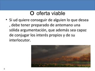 O oferta viable
• Si ud quiere conseguir de alguien lo que desea
, debe tener preparado de antemano una
sólida argumentación, que además sea capaz
de conjugar los interés propios y de su
interlocutor.
65
c
 