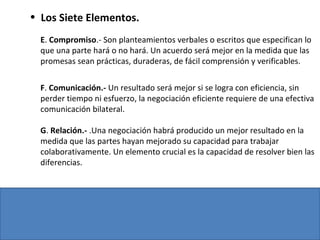 • Los Siete Elementos.
E. Compromiso.- Son planteamientos verbales o escritos que especifican lo
que una parte hará o no hará. Un acuerdo será mejor en la medida que las
promesas sean prácticas, duraderas, de fácil comprensión y verificables.
F. Comunicación.- Un resultado será mejor si se logra con eficiencia, sin
perder tiempo ni esfuerzo, la negociación eficiente requiere de una efectiva
comunicación bilateral.
G. Relación.- .Una negociación habrá producido un mejor resultado en la
medida que las partes hayan mejorado su capacidad para trabajar
colaborativamente. Un elemento crucial es la capacidad de resolver bien las
diferencias.
 