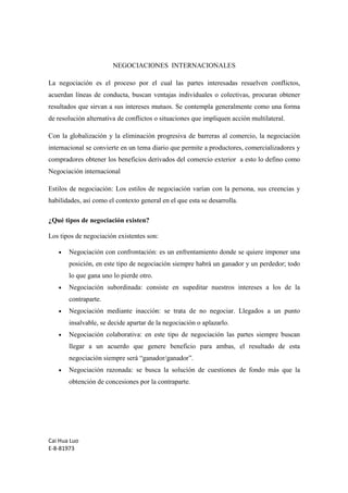 Cai Hua Luo 
E-8-81973 
NEGOCIACIONES INTERNACIONALES 
La negociación es el proceso por el cual las partes interesadas resuelven conflictos, 
acuerdan líneas de conducta, buscan ventajas individuales o colectivas, procuran obtener 
resultados que sirvan a sus intereses mutuos. Se contempla generalmente como una forma 
de resolución alternativa de conflictos o situaciones que impliquen acción multilateral. 
Con la globalización y la eliminación progresiva de barreras al comercio, la negociación 
internacional se convierte en un tema diario que permite a productores, comercializadores y 
compradores obtener los beneficios derivados del comercio exterior a esto lo defino como 
Negociación internacional 
Estilos de negociación: Los estilos de negociación varían con la persona, sus creencias y 
habilidades, así como el contexto general en el que esta se desarrolla. 
¿Qué tipos de negociación existen? 
Los tipos de negociación existentes son: 
· Negociación con confrontación: es un enfrentamiento donde se quiere imponer una 
posición, en este tipo de negociación siempre habrá un ganador y un perdedor; todo 
lo que gana uno lo pierde otro. 
· Negociación subordinada: consiste en supeditar nuestros intereses a los de la 
contraparte. 
· Negociación mediante inacción: se trata de no negociar. Llegados a un punto 
insalvable, se decide apartar de la negociación o aplazarlo. 
· Negociación colaborativa: en este tipo de negociación las partes siempre buscan 
llegar a un acuerdo que genere beneficio para ambas, el resultado de esta 
negociación siempre será “ganador/ganador”. 
· Negociación razonada: se busca la solución de cuestiones de fondo más que la 
obtención de concesiones por la contraparte. 
 