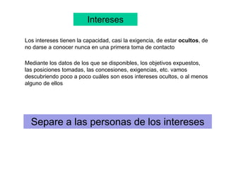 Intereses
Los intereses tienen la capacidad, casi la exigencia, de estar ocultos, de
no darse a conocer nunca en una primera toma de contacto
Mediante los datos de los que se disponibles, los objetivos expuestos,
las posiciones tomadas, las concesiones, exigencias, etc. vamos
descubriendo poco a poco cuáles son esos intereses ocultos, o al menos
alguno de ellos
Separe a las personas de los intereses
 