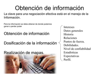 Obtención de información
La clave para una negociación efectiva està en el manejo de la
Información.
Pero la información se debe obtener de donde podemos
ganar o perder poder
Obtención de información
Dosificación de la información
Realización de mapas.
Intereses
Datos generales
Historia
Relaciones
Puntos de fuerza.
Debilidades.
Nivel de confiabilidad
Estadísticas
Expectativas
Perfil.
 