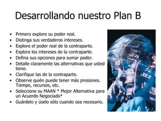 Desarrollando nuestro Plan B
• Primero explore su poder real.
• Distinga sus verdaderos intereses.
• Explore el poder real de la contraparte.
• Explore los intereses de la contraparte.
• Defina sus opciones para sumar poder.
• Detalle claramente las alternativas que usted
tiene.
• Clarifique las de la contraparte.
• Observe quién puede tener más presiones.
Tiempo, recursos, etc.
• Seleccione su MAAN * Mejor Alternativa para
un Acuerdo Negociado*
• Guárdelo y úselo sólo cuando sea necesario.
 