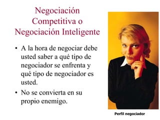 Negociación
Competitiva o
Negociación Inteligente
• A la hora de negociar debe
usted saber a qué tipo de
negociador se enfrenta y
qué tipo de negociador es
usted.
• No se convierta en su
propio enemigo.
Perfil negociador
 