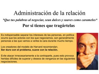 Administración de la relación
*Que tus palabras al negociar, sean dulces y suaves como caramelos*
Es indispensable separar los intereses de las personas, en política
ocurre que los actores con los que negociamos, son generalmente
personas a las que vamos a verles la cara durante mucho tiempo.
Los creadores del modelo de Harvard recomiendan.
Ser duro con el problema, suave con la relación.
Evite atacar innecesariamente a la contraparte, pues esto provoca
heridas difíciles de superar y deseos de venganza en las siguientes
negociaciones.
Por si tienes que tragártelas
 