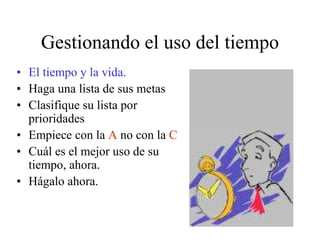 Gestionando el uso del tiempo
• El tiempo y la vida.
• Haga una lista de sus metas
• Clasifique su lista por
prioridades
• Empiece con la A no con la C
• Cuál es el mejor uso de su
tiempo, ahora.
• Hágalo ahora.
 