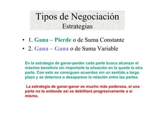 Tipos de Negociación
Estrategias
• 1. Gana – Pierde o de Suma Constante
• 2. Gana – Gana o de Suma Variable
En la estrategia de ganar-perder cada parte busca alcanzar el
máximo beneficio sin importarle la situación en la queda la otra
parte. Con esto se consiguen acuerdos sin un sentido a largo
plazo y se deteriora o desaparece la relación entre las partes.
La estrategia de ganar-ganar es mucho más poderosa, si una
parte no lo entiende así se debilitará progresivamente a sí
misma.
 