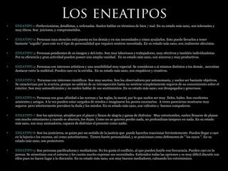 • ENEATIPO 1: Perfeccionistas, detallistas, y ordenadas. Suelen hablar en términos de bien / mal. En su estado más sano, son tolerantes y
muy éticos. Son juiciosos, y comprometidos.
• ENEATIPO 2: Personas cuya atención está puesta en los demás y en sus necesidades y cómo ayudarlos. Esto puede llevarlos a tener
bastante "orgullo" pues este es el tipo de personalidad que requiere sentirse necesitada. En su estado más sano, son realmente altruistas.
• ENEATIPO 3: Personas pendientes de su imagen y del éxito. Son muy laboriosos y trabajadores, muy efectivos y también individualistas.
Por su eficiencia y gran actividad pueden poseer una amplia vanidad. En su estado más sano, son sinceros y muy productivos.
• ENEATIPO 4: Personas con intereses artísticos y una sensibilidad muy especial. Se consideran a sí mismos distintos a los demás , necesitan
destacar entre la multitud. Pueden caer en la envidia. En su estado más sano, son empáticos y creativos.
• ENEATIPO 5: Personas con intereses científicos. Son muy ascetas. Son los observadores por antonomasia, y suelen ser bastante objetivos.
Se caracterizan por la avaricia, porque no saldrán de su introspección hasta no sentirse completamente seguros de su conocimiento sobre el
exterior. Son muy autosuficientes y no suelen hablar de sus sentimientos. En su estado más sano, son desapegados y generosos.
• ENEATIPO 6: Personas con gran afinidad a las normas y las reglas, la moral, por lo que suelen ser muy fieles, leales. Son excelentes
asistentes y amigos. A la vez pueden estar cargados de miedos e imaginarse los peores escenarios. A veces parecieran mostrarse muy
seguros pero interiormente prevalece la duda y los miedos. En su estado más sano, son valientes y buenos compañeros.
• ENEATIPO 7: Son los epicúreos, atraídos por el placer y llenos de alegría y ganas de disfrutar. Muy entretenidos, suelen llenarse de planes
con mucho entusiasmo y cuando se aburren, los dejan. Como no se quieren perder nada, no profundizan tampoco en nada. En su estado
más sano, son muy animadores, capaces de disfrutar el presente como nadie.
• ENEATIPO 8: Son los justicieros, se guían por un sentido de la justicia que puede hacerlos reaccionar fervientemente. Pueden llegar a caer
en la lujuria o los excesos, así como autoritarismo. Tienen fuerte personalidad, y se posicionan como defensores de " los suyos ". En su
estado más sano, son protectores.
• ENEATIPO 9: Son personas pacificadoras y mediadoras. No les gusta el conflicto, al que pueden huirle con frecuencia. Pueden caer en la
pereza. Se mimetizan con el entorno y les cuesta mucho expresar sus necesidades. Entienden todas las opciones y es muy difícil discutir con
ellos pues no hacen lugar a la discusión. En su estado más sano, son muy buenos mediadores, calmando los extremismos.
 