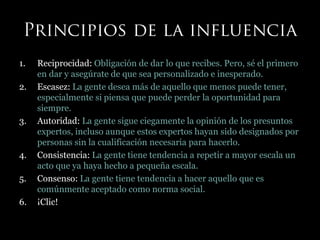 1. Reciprocidad: Obligación de dar lo que recibes. Pero, sé el primero
en dar y asegúrate de que sea personalizado e inesperado.
2. Escasez: La gente desea más de aquello que menos puede tener,
especialmente si piensa que puede perder la oportunidad para
siempre.
3. Autoridad: La gente sigue ciegamente la opinión de los presuntos
expertos, incluso aunque estos expertos hayan sido designados por
personas sin la cualificación necesaria para hacerlo.
4. Consistencia: La gente tiene tendencia a repetir a mayor escala un
acto que ya haya hecho a pequeña escala.
5. Consenso: La gente tiene tendencia a hacer aquello que es
comúnmente aceptado como norma social.
6. ¡Clic!
 