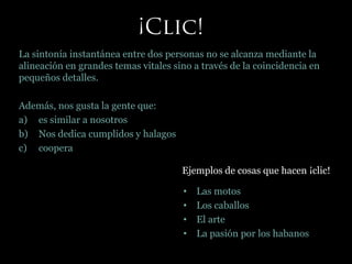 La sintonía instantánea entre dos personas no se alcanza mediante la
alineación en grandes temas vitales sino a través de la coincidencia en
pequeños detalles.
Además, nos gusta la gente que:
a) es similar a nosotros
b) Nos dedica cumplidos y halagos
c) coopera
Ejemplos de cosas que hacen ¡clic!
• Las motos
• Los caballos
• El arte
• La pasión por los habanos
 