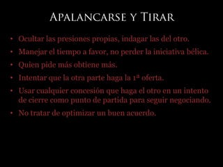 • Ocultar las presiones propias, indagar las del otro.
• Manejar el tiempo a favor, no perder la iniciativa bélica.
• Quien pide más obtiene más.
• Intentar que la otra parte haga la 1ª oferta.
• Usar cualquier concesión que haga el otro en un intento
de cierre como punto de partida para seguir negociando.
• No tratar de optimizar un buen acuerdo.
 