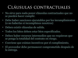 • No sirve para nada poner cláusulas contractuales que no
se pueden hacer cumplir.
• Debe haber sanciones ejecutables por los incumplimientos
(o no haberlas si incumplimos nosotros)
• Deben existir cláusulas de salida.
• Todos los hitos deben estar bien especificados.
• Deben haber recursos intermedios que no requieran que
se ponga la totalidad del contrato en riesgo.
• Conviene que existan incentivos por el cumplimiento.
• El proveedor debe permanecer comprometido después de
la entrega.
 